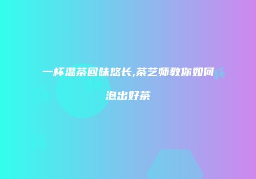 一杯温茶回味悠长,茶艺师教你如何泡出好茶