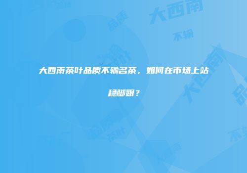 大西南茶叶品质不输名茶，如何在市场上站稳脚跟？
