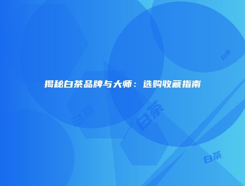 揭秘白茶品牌与大师：选购收藏指南