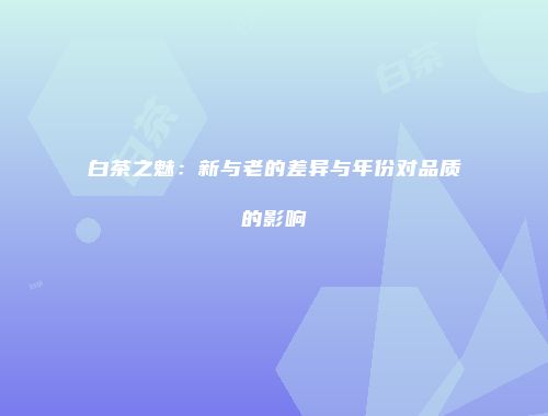 白茶之魅：新与老的差异与年份对品质的影响