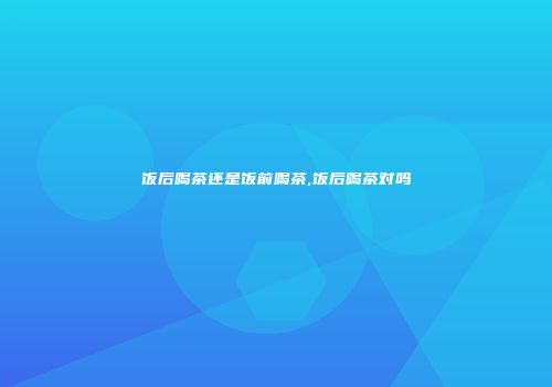 饭后喝茶还是饭前喝茶,饭后喝茶对吗