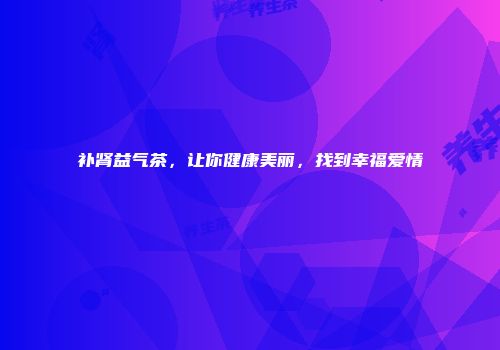 补肾益气茶，让你健康美丽，找到幸福爱情