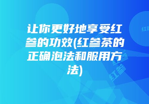 让你更好地享受红参的功效(红参茶的正确泡法和服用方法)