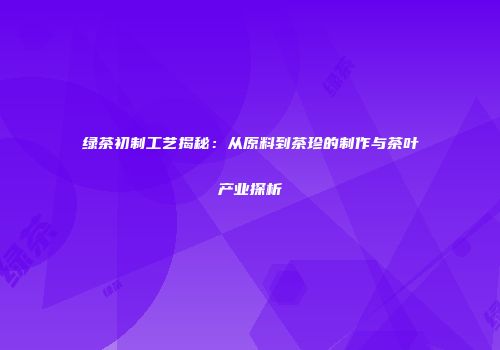 绿茶初制工艺揭秘：从原料到茶珍的制作与茶叶产业探析