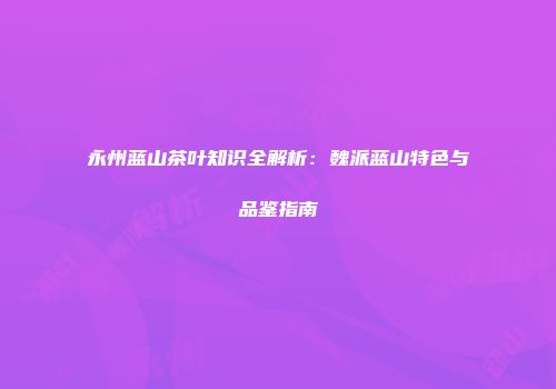 永州蓝山茶叶知识全解析：魏派蓝山特色与品鉴指南