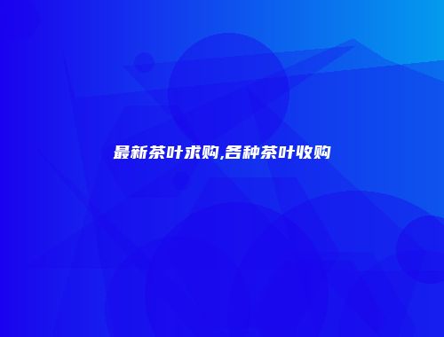最新茶叶求购,各种茶叶收购