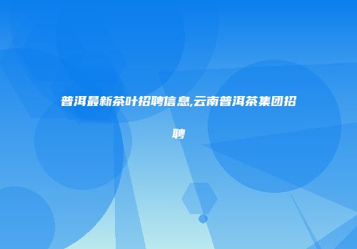 普洱最新茶叶招聘信息,云南普洱茶集团招聘