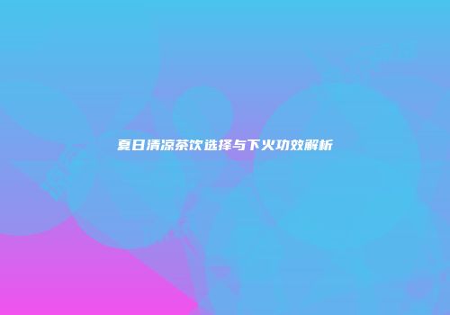 夏日清凉茶饮选择与下火功效解析