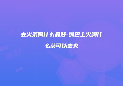 去火茶喝什么最好-嘴巴上火喝什么茶可以去火