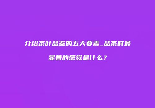 介绍茶叶品鉴的五大要素_品茶时最显著的感觉是什么？