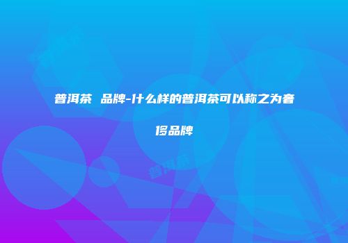 普洱茶 品牌-什么样的普洱茶可以称之为奢侈品牌