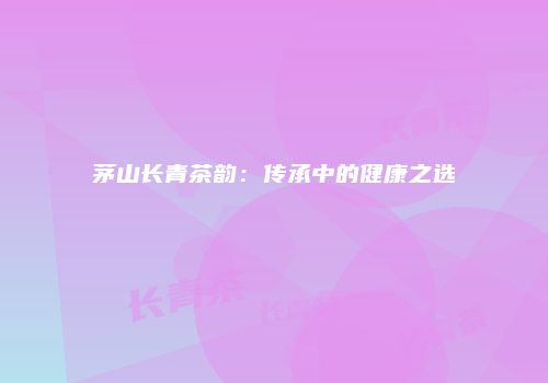 茅山长青茶韵：传承中的健康之选
