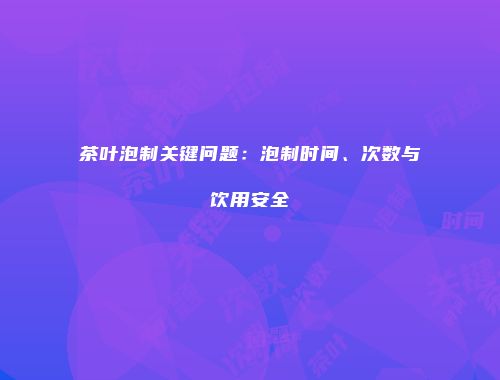 茶叶泡制关键问题：泡制时间、次数与饮用安全