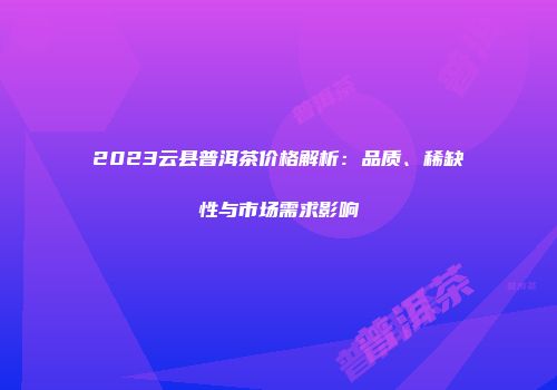 2023云县普洱茶价格解析：品质、稀缺性与市场需求影响
