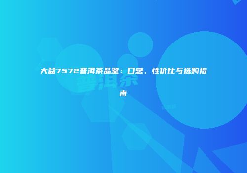 大益7572普洱茶品鉴：口感、性价比与选购指南
