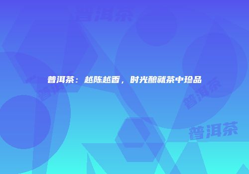 普洱茶：越陈越香，时光酿就茶中珍品