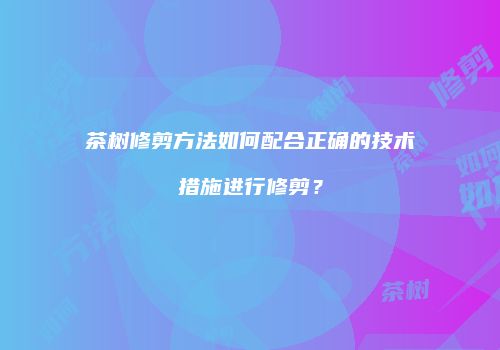 茶树修剪方法如何配合正确的技术措施进行修剪？