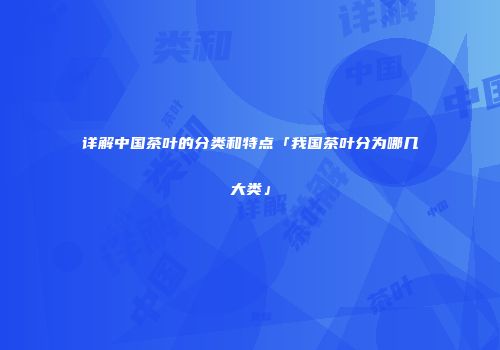 详解中国茶叶的分类和特点「我国茶叶分为哪几大类」