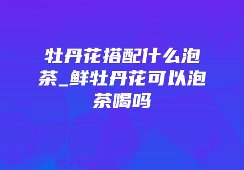 牡丹花搭配什么泡茶_鲜牡丹花可以泡茶喝吗