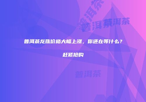 普洱茶龙珠价格大幅上涨，你还在等什么？赶紧抢购