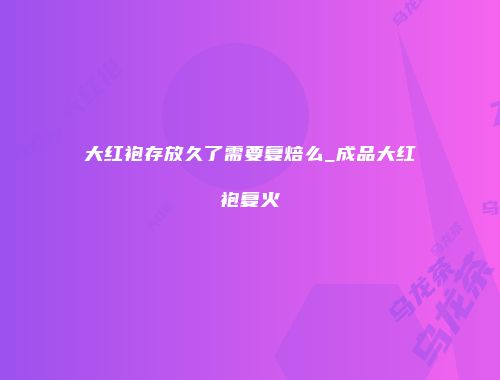 大红袍存放久了需要复焙么_成品大红袍复火
