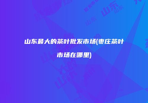 山东最大的茶叶批发市场(枣庄茶叶市场在哪里)