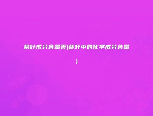 茶叶成分含量表(茶叶中的化学成分含量)