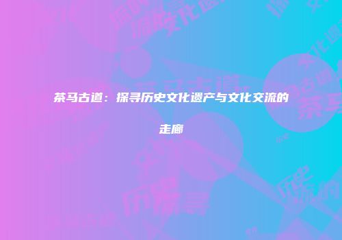 茶马古道：探寻历史文化遗产与文化交流的走廊