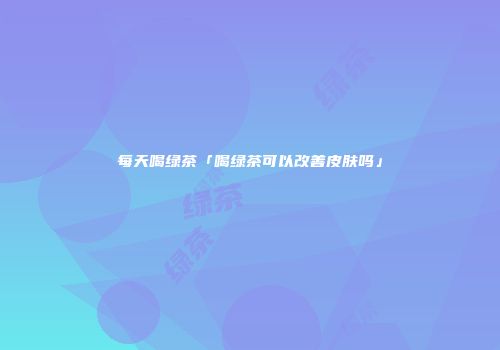 每天喝绿茶「喝绿茶可以改善皮肤吗」