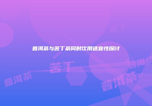 普洱茶与苦丁茶同时饮用适宜性探讨