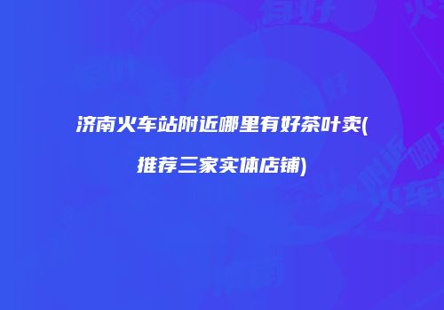 济南火车站附近哪里有好茶叶卖(推荐三家实体店铺)
