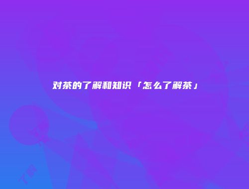 对茶的了解和知识「怎么了解茶」
