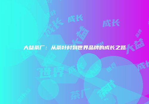 大益茶厂：从茶叶村到世界品牌的成长之路