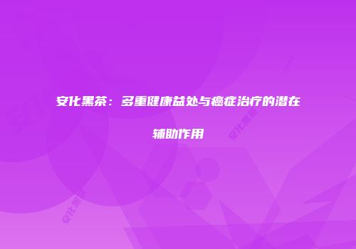 安化黑茶：多重健康益处与癌症治疗的潜在辅助作用