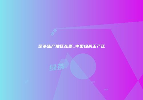 绿茶生产地区在哪_中国绿茶主产区