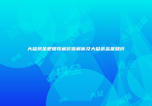 大益拱金耙银收藏价值解析及大益茶品鉴知识
