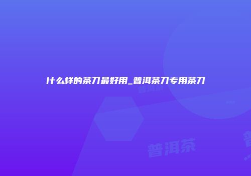 什么样的茶刀最好用_普洱茶刀专用茶刀