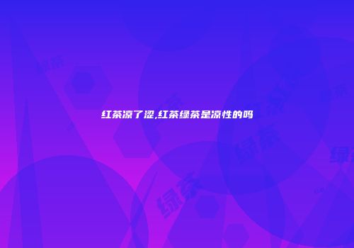 红茶凉了涩,红茶绿茶是凉性的吗