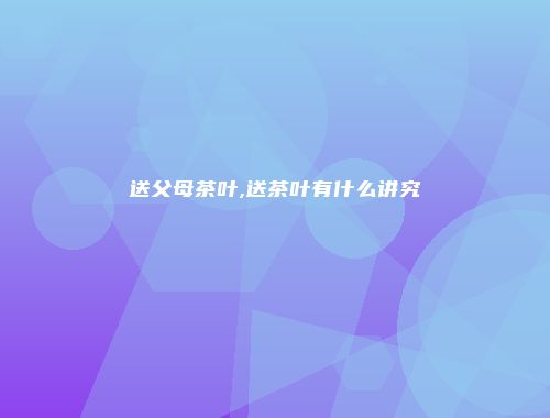 送父母茶叶,送茶叶有什么讲究