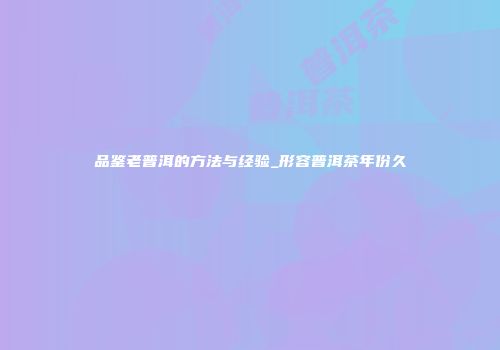 品鉴老普洱的方法与经验_形容普洱茶年份久