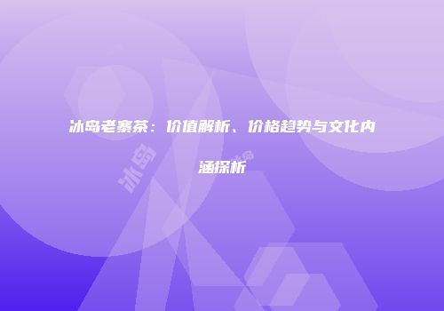冰岛老寨茶：价值解析、价格趋势与文化内涵探析