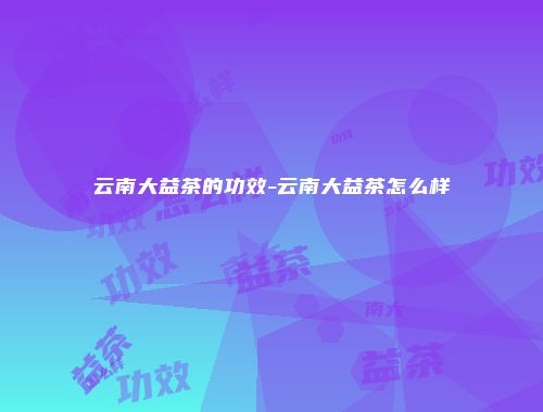 云南大益茶的功效-云南大益茶怎么样