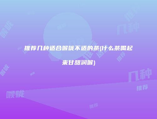 推荐几种适合喉咙不适的茶(什么茶喝起来甘甜润喉)