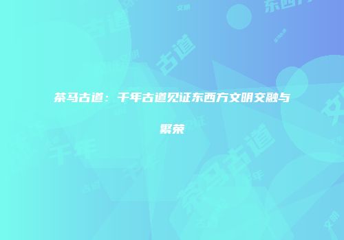 茶马古道：千年古道见证东西方文明交融与繁荣