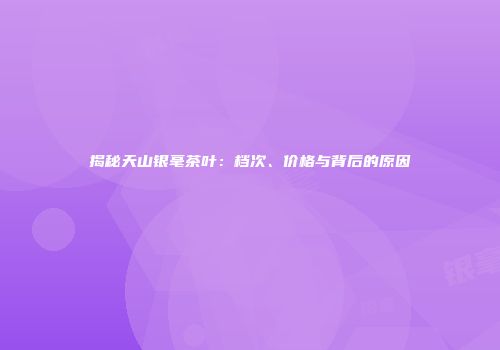 揭秘天山银毫茶叶：档次、价格与背后的原因