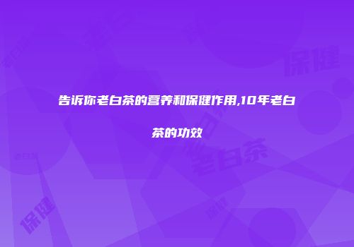告诉你老白茶的营养和保健作用,10年老白茶的功效
