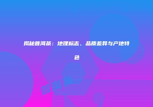 揭秘普洱茶：地理标志、品质差异与产地特色