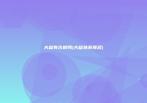 大益有古树吗(大益熟茶排名)