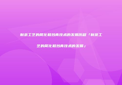 制茶工艺的简化和炒青技术的发展历程「制茶工艺的简化和炒青技术的发展」