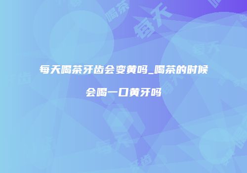 每天喝茶牙齿会变黄吗_喝茶的时候会喝一口黄牙吗